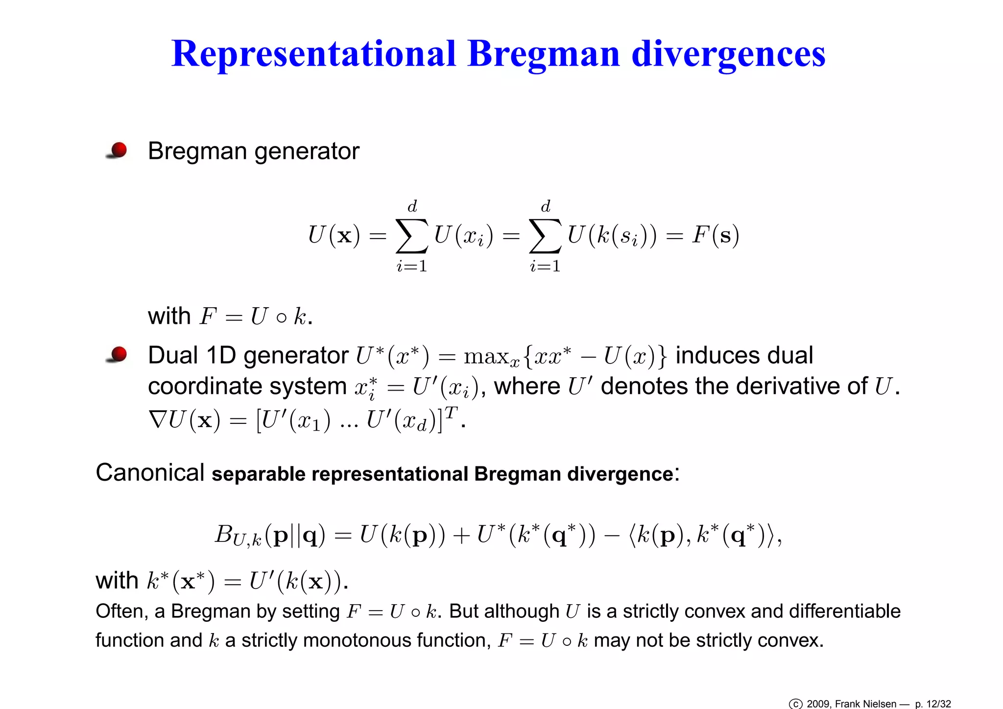 Representational Bregman divergences
Bregman generator
d

d

U (k(si )) = F (s)

U (xi ) =

U (x) =
i=1

i=1

with F = U ◦ k.

Dual 1D generator U ∗ (x∗ ) = maxx {xx∗ − U (x)} induces dual
coordinate system x∗ = U ′ (xi ), where U ′ denotes the derivative of U .
i
′
∇U (x) = [U (x1 ) ... U ′ (xd )]T .
Canonical separable representational Bregman divergence:
BU,k (p||q) = U (k(p)) + U ∗ (k ∗ (q∗ )) − k(p), k ∗ (q∗ ) ,
with k ∗ (x∗ ) = U ′ (k(x)).
Often, a Bregman by setting F = U ◦ k. But although U is a strictly convex and differentiable
function and k a strictly monotonous function, F = U ◦ k may not be strictly convex.
c 2009, Frank Nielsen — p. 12/32

 