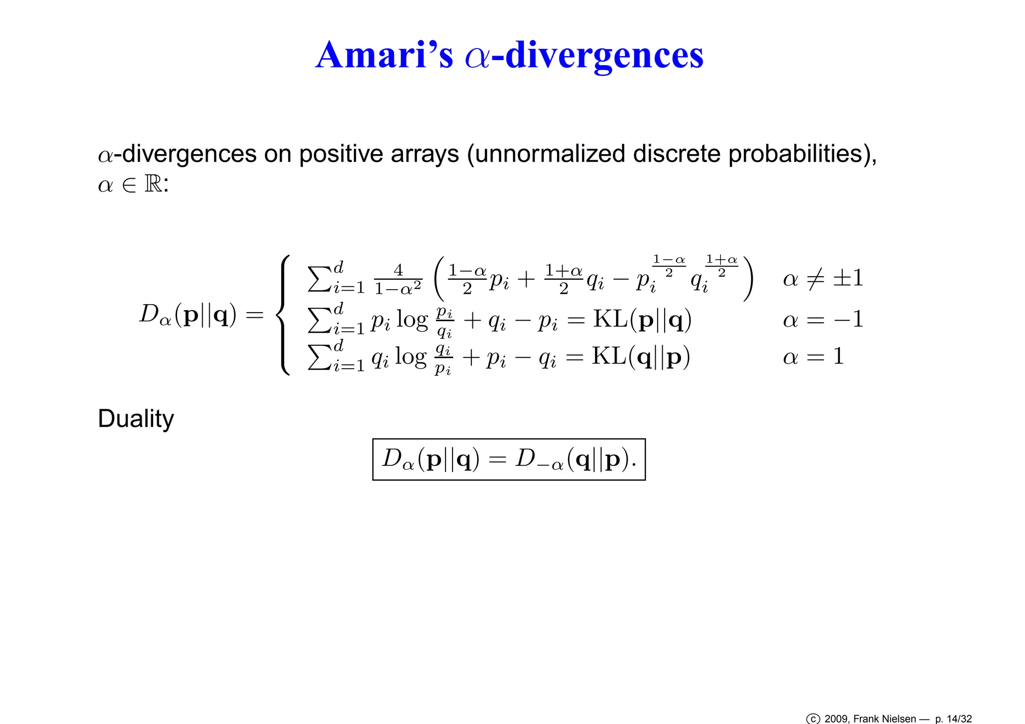 Amari’s α-divergences
α-divergences on positive arrays (unnormalized discrete probabilities),
α ∈ R:

Dα (p||q) =

Duality









d
4
i=1 1−α2
d
i=1 pi log
d
i=1 qi log

1−α
2 pi
pi
qi
qi
pi

+

1+α
2 qi

1−α
2

− pi

1+α
2

qi

+ qi − pi = KL(p||q)
+ pi − qi = KL(q||p)

α = ±1

α = −1
α=1

Dα (p||q) = D−α (q||p).

c 2009, Frank Nielsen — p. 14/32

 