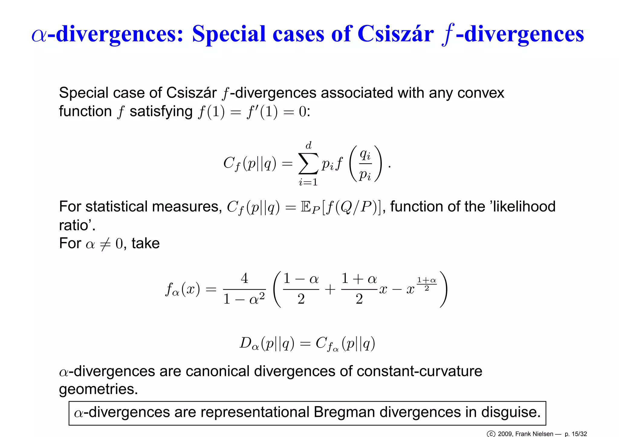 α-divergences: Special cases of Csiszár f -divergences
Special case of Csiszár f -divergences associated with any convex
function f satisfying f (1) = f ′ (1) = 0:
d

pi f

Cf (p||q) =
i=1

qi
pi

.

For statistical measures, Cf (p||q) = EP [f (Q/P )], function of the ’likelihood
ratio’.
For α = 0, take
fα (x) =

4
1 − α2

1+α
1−α 1+α
+
x−x 2
2
2

Dα (p||q) = Cfα (p||q)
α-divergences are canonical divergences of constant-curvature
geometries.
α-divergences are representational Bregman divergences in disguise.
c 2009, Frank Nielsen — p. 15/32

 