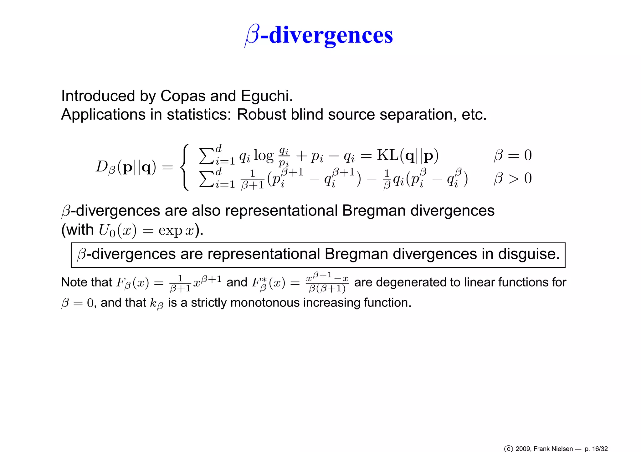 β -divergences
Introduced by Copas and Eguchi.
Applications in statistics: Robust blind source separation, etc.
Dβ (p||q) =

d
q
qi log pi + pi − qi = KL(q||p)
i=1
i
d
β+1
β
β+1
1
1
(pi − qi ) − β qi (pβ − qi )
i
i=1 β+1

β=0
β>0

β-divergences are also representational Bregman divergences
(with U0 (x) = exp x).
β-divergences are representational Bregman divergences in disguise.
Note that Fβ (x) =

1
xβ+1
β+1

∗
and Fβ (x) =

xβ+1 −x
β(β+1)

are degenerated to linear functions for

β = 0, and that kβ is a strictly monotonous increasing function.

c 2009, Frank Nielsen — p. 16/32

 