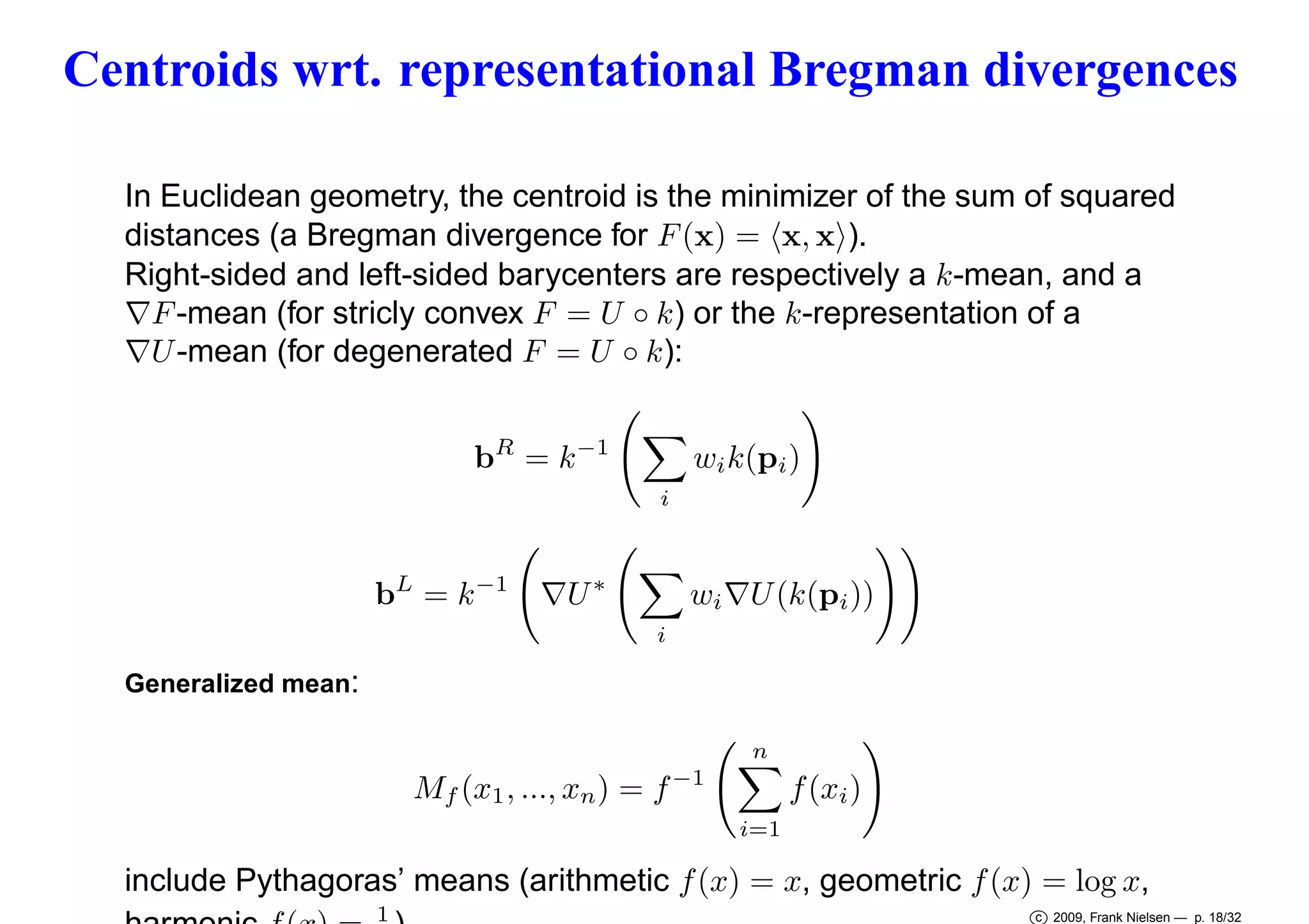 Centroids wrt. representational Bregman divergences
In Euclidean geometry, the centroid is the minimizer of the sum of squared
distances (a Bregman divergence for F (x) = x, x ).
Right-sided and left-sided barycenters are respectively a k-mean, and a
∇F -mean (for stricly convex F = U ◦ k) or the k-representation of a
∇U -mean (for degenerated F = U ◦ k):
bR = k −1

wi k(pi )
i

bL = k −1

∇U ∗

i

wi ∇U (k(pi ))

Generalized mean:
n

Mf (x1 , ..., xn ) = f −1

f (xi )
i=1

include Pythagoras’ means (arithmetic f (x) = x, geometric f (x) = log x,
1

c 2009, Frank Nielsen — p. 18/32

 