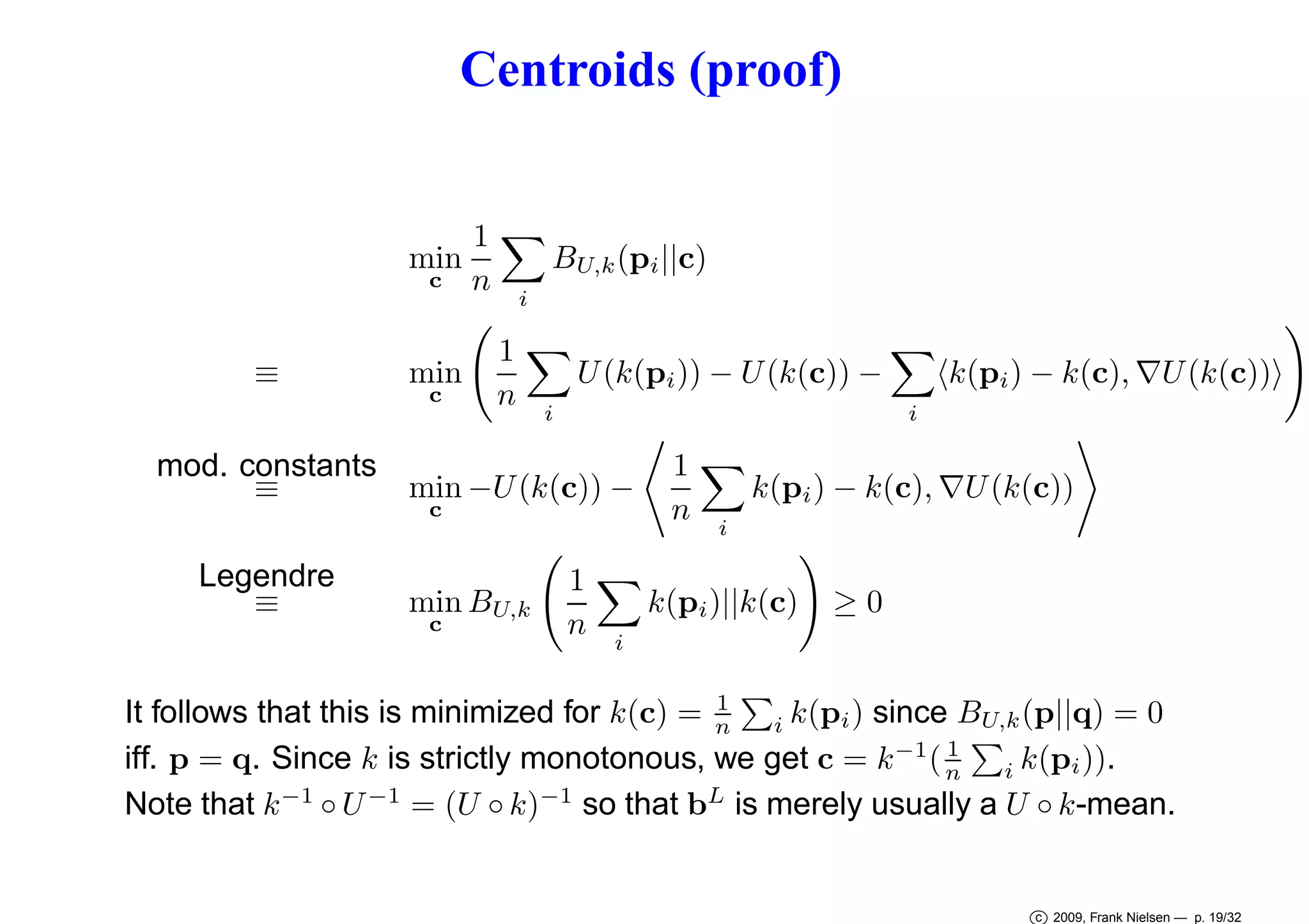 Centroids (proof)
1
min
c n
≡

min
c

i

1
n

BU,k (pi ||c)

i

U (k(pi )) − U (k(c)) −

mod. constants
≡
min −U (k(c)) −
c

Legendre
≡

min BU,k
c

1
n

1
n

i

k(pi ) − k(c), ∇U (k(c))

k(pi )||k(c)
i

i

k(pi ) − k(c), ∇U (k(c))

≥0

1
It follows that this is minimized for k(c) = n i k(pi ) since BU,k (p||q) = 0
1
iff. p = q. Since k is strictly monotonous, we get c = k −1 ( n i k(pi )).
Note that k −1 ◦ U −1 = (U ◦ k)−1 so that bL is merely usually a U ◦ k-mean.

c 2009, Frank Nielsen — p. 19/32

 