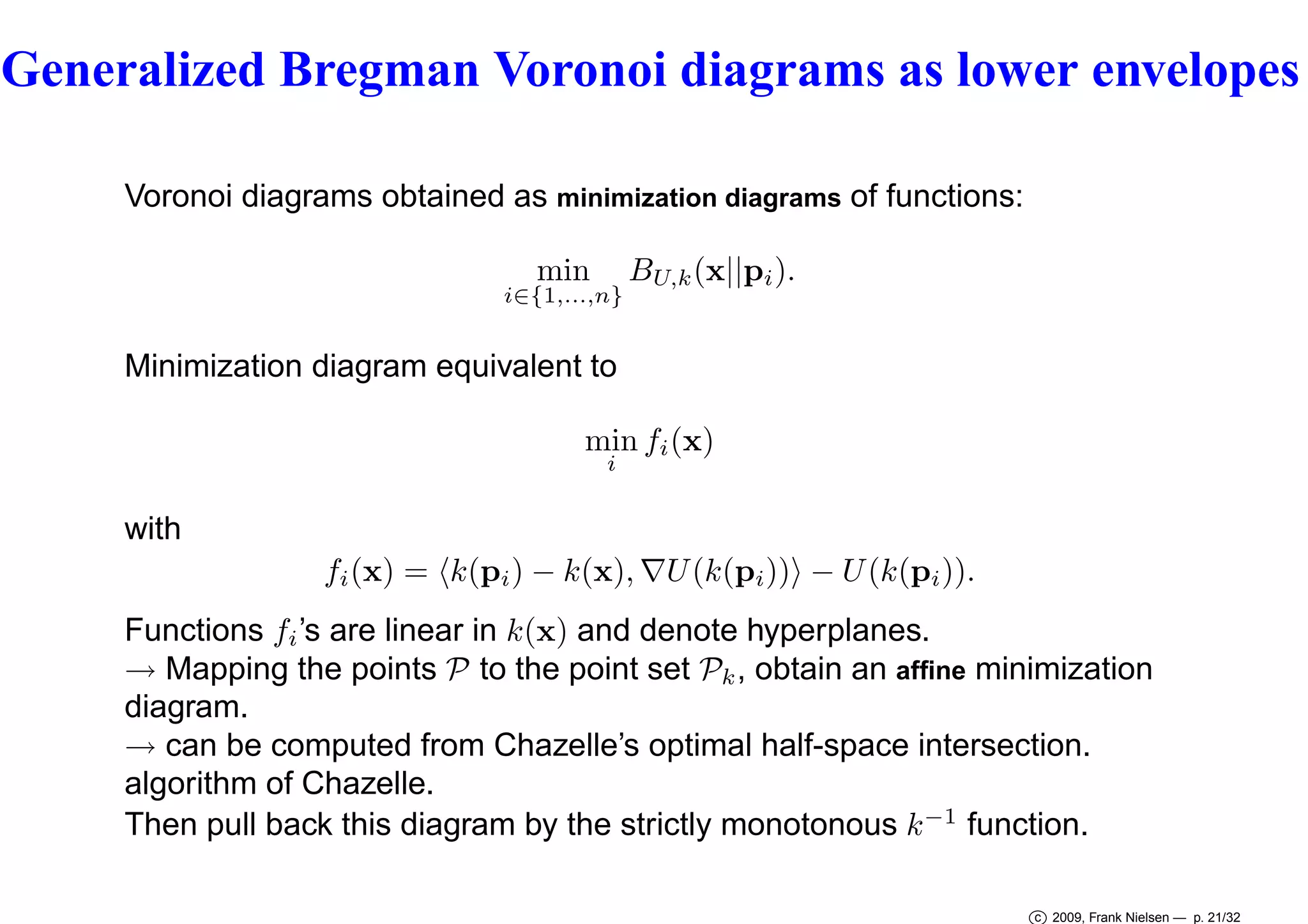 Generalized Bregman Voronoi diagrams as lower envelopes
Voronoi diagrams obtained as minimization diagrams of functions:
min

i∈{1,...,n}

BU,k (x||pi ).

Minimization diagram equivalent to
min fi (x)
i

with
fi (x) = k(pi ) − k(x), ∇U (k(pi )) − U (k(pi )).
Functions fi ’s are linear in k(x) and denote hyperplanes.
→ Mapping the points P to the point set Pk , obtain an afﬁne minimization
diagram.
→ can be computed from Chazelle’s optimal half-space intersection.
algorithm of Chazelle.
Then pull back this diagram by the strictly monotonous k −1 function.
c 2009, Frank Nielsen — p. 21/32

 