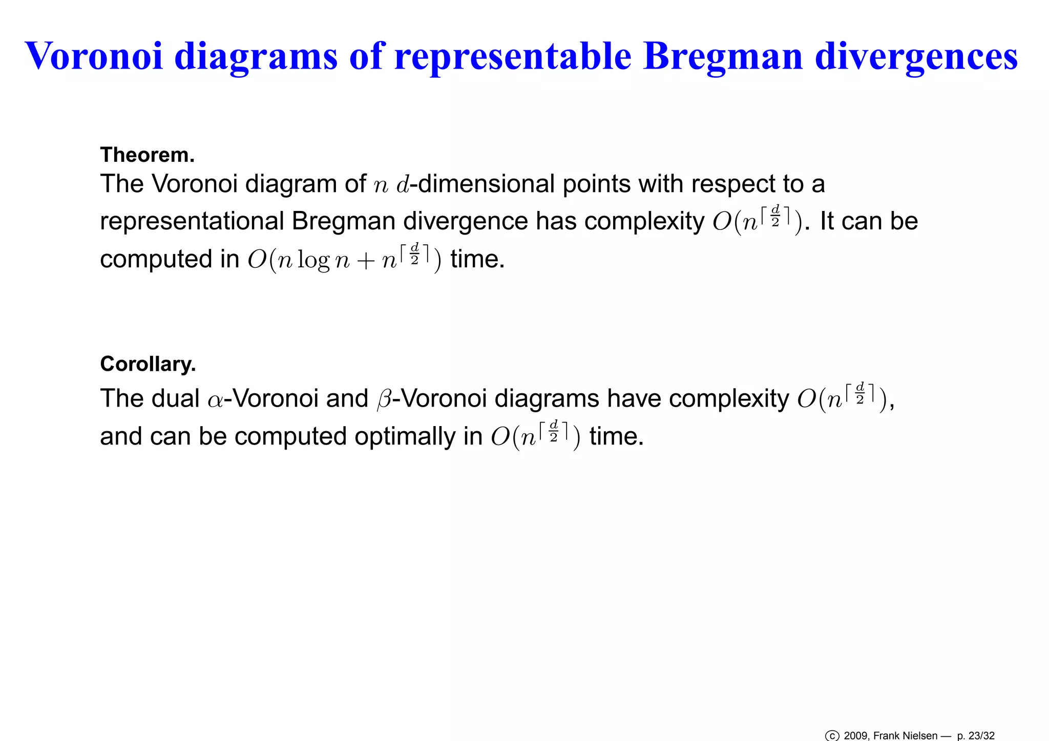 Voronoi diagrams of representable Bregman divergences
Theorem.

The Voronoi diagram of n d-dimensional points with respect to a
⌈d⌉
representational Bregman divergence has complexity O(n 2 ). It can be
d
computed in O(n log n + n⌈ 2 ⌉ ) time.

Corollary.
d

The dual α-Voronoi and β-Voronoi diagrams have complexity O(n⌈ 2 ⌉ ),
⌈d⌉
and can be computed optimally in O(n 2 ) time.

c 2009, Frank Nielsen — p. 23/32

 