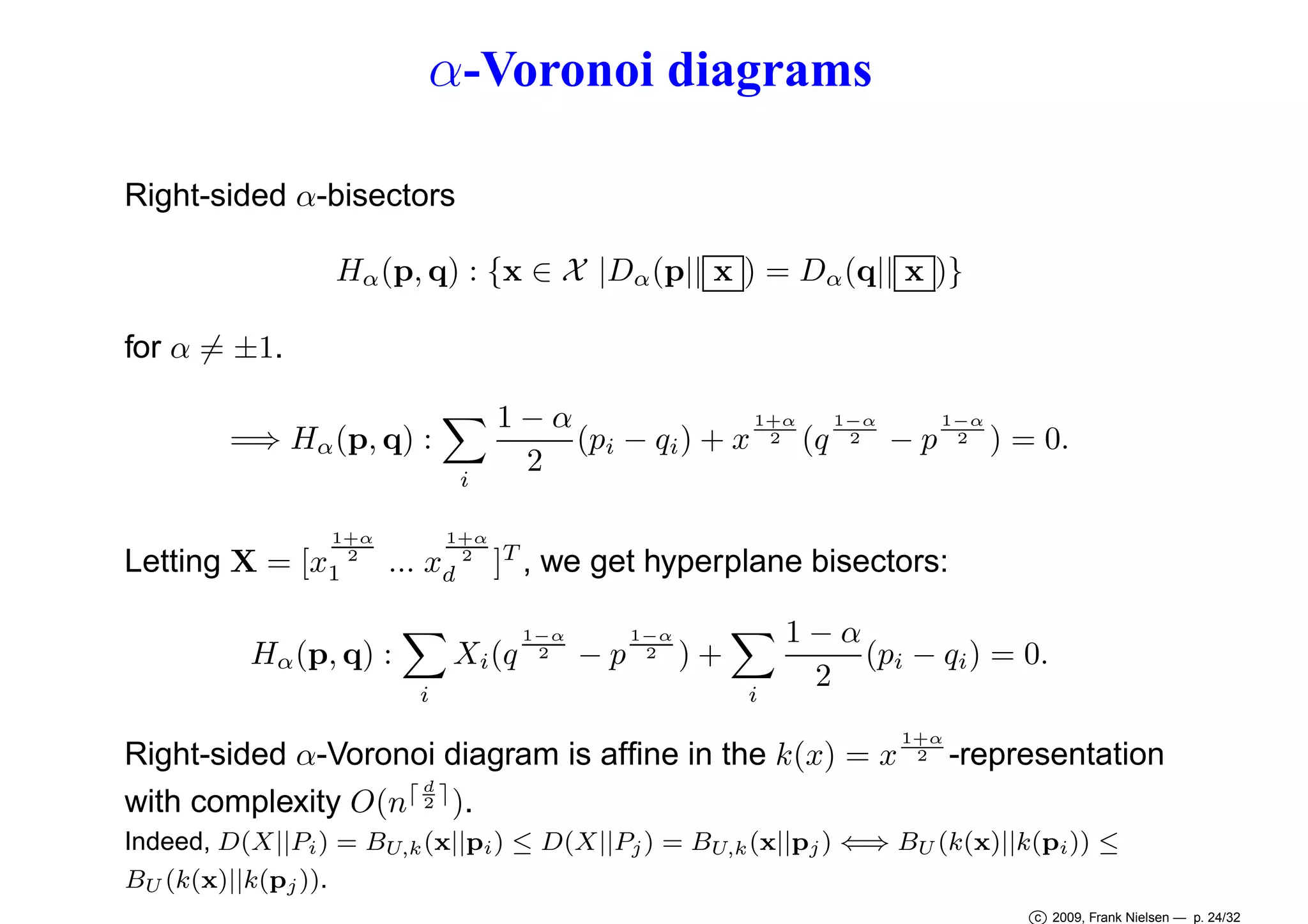 α-Voronoi diagrams
Right-sided α-bisectors
Hα (p, q) : {x ∈ X |Dα (p|| x ) = Dα (q|| x )}
for α = ±1.
=⇒ Hα (p, q) :
i
1+α
2

Letting X = [x1

1+α
2

... xd

1−α
1−α
1+α
1−α
2 (q 2
− p 2 ) = 0.
(pi − qi ) + x
2

]T , we get hyperplane bisectors:

Xi (q

Hα (p, q) :
i

1−α
2

−p

1−α
2

)+
i

1−α
(pi − qi ) = 0.
2

Right-sided α-Voronoi diagram is afﬁne in the k(x) = x
d
with complexity O(n⌈ 2 ⌉ ).

1+α
2

-representation

Indeed, D(X||Pi ) = BU,k (x||pi ) ≤ D(X||Pj ) = BU,k (x||pj ) ⇐⇒ BU (k(x)||k(pi )) ≤
BU (k(x)||k(pj )).
c 2009, Frank Nielsen — p. 24/32

 