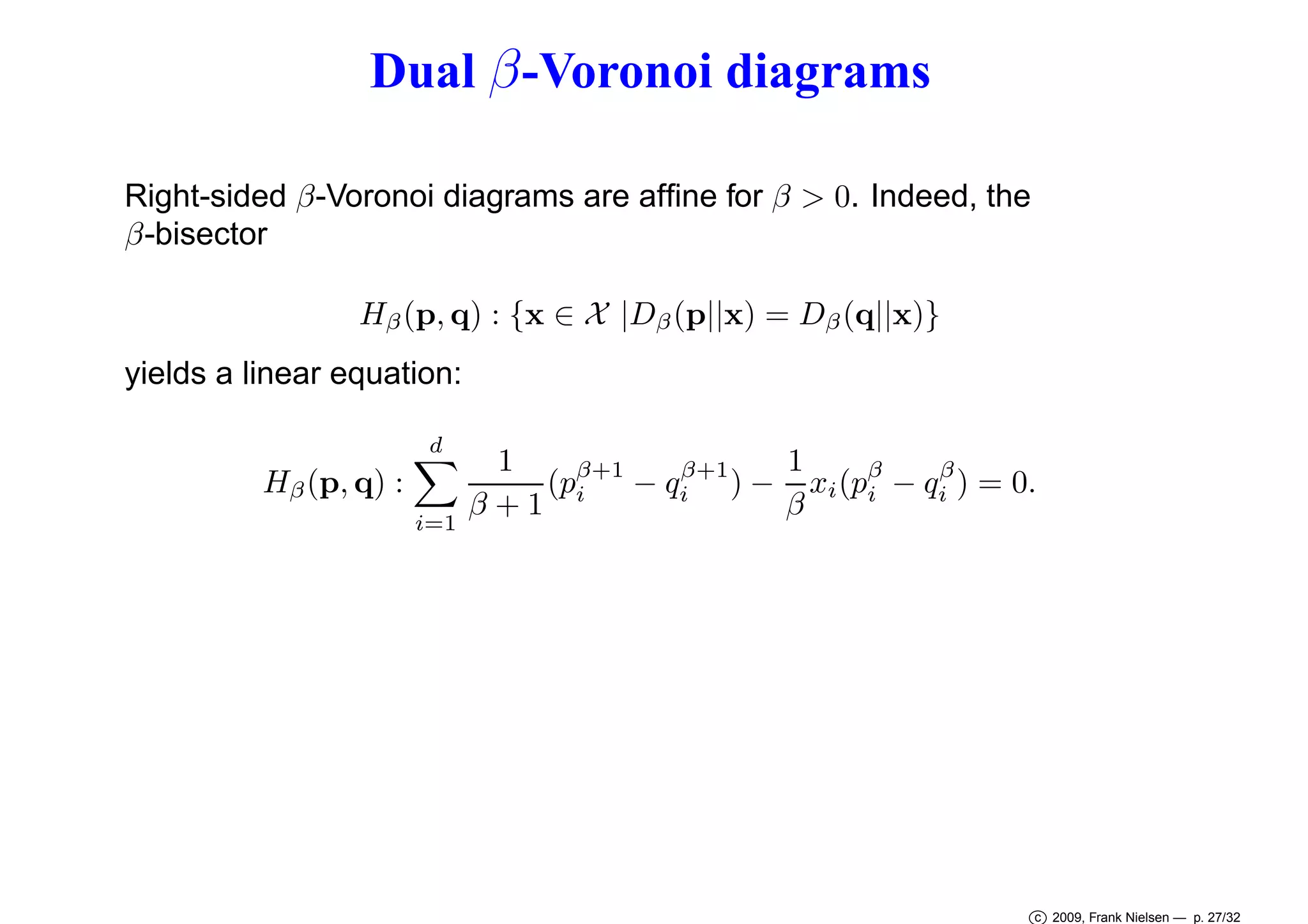 Dual β -Voronoi diagrams
Right-sided β-Voronoi diagrams are afﬁne for β > 0. Indeed, the
β-bisector
Hβ (p, q) : {x ∈ X |Dβ (p||x) = Dβ (q||x)}
yields a linear equation:
d

Hβ (p, q) :
i=1

1
1
β+1
β
β+1
(pi − qi ) − xi (pβ − qi ) = 0.
i
β+1
β

c 2009, Frank Nielsen — p. 27/32

 