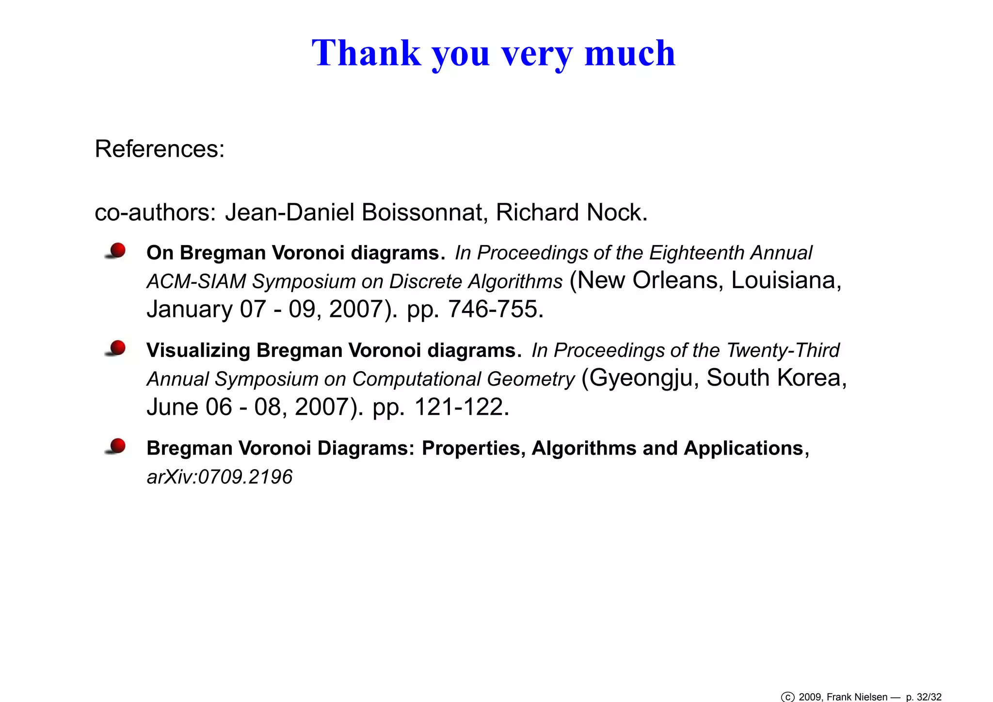 Thank you very much
References:
co-authors: Jean-Daniel Boissonnat, Richard Nock.
On Bregman Voronoi diagrams. In Proceedings of the Eighteenth Annual
ACM-SIAM Symposium on Discrete Algorithms (New Orleans, Louisiana,

January 07 - 09, 2007). pp. 746-755.
Visualizing Bregman Voronoi diagrams. In Proceedings of the Twenty-Third
Annual Symposium on Computational Geometry (Gyeongju, South Korea,

June 06 - 08, 2007). pp. 121-122.
Bregman Voronoi Diagrams: Properties, Algorithms and Applications,
arXiv:0709.2196

c 2009, Frank Nielsen — p. 32/32

 