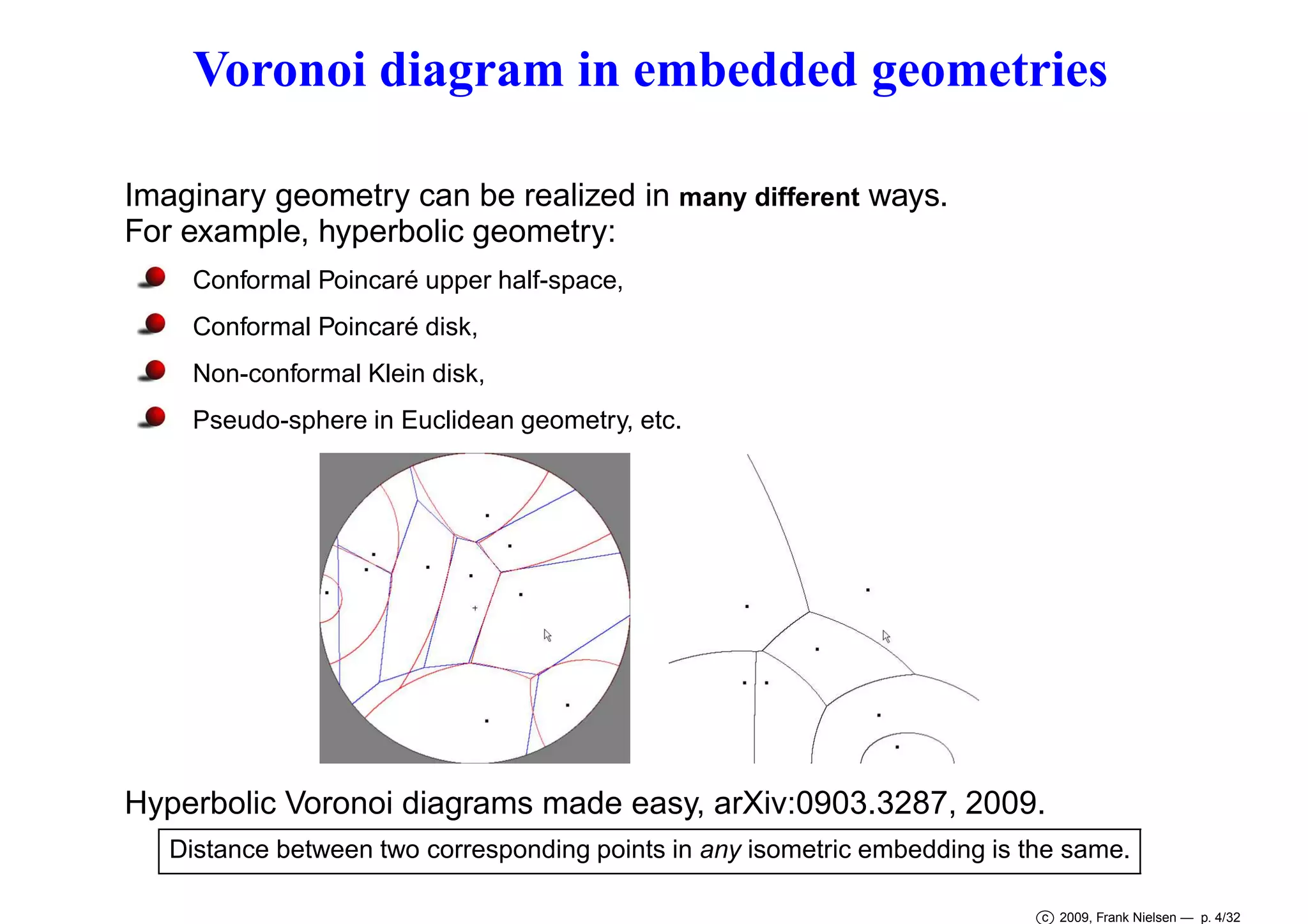 Voronoi diagram in embedded geometries
Imaginary geometry can be realized in many different ways.
For example, hyperbolic geometry:
Conformal Poincaré upper half-space,
Conformal Poincaré disk,
Non-conformal Klein disk,
Pseudo-sphere in Euclidean geometry, etc.

Hyperbolic Voronoi diagrams made easy, arXiv:0903.3287, 2009.
Distance between two corresponding points in any isometric embedding is the same.
c 2009, Frank Nielsen — p. 4/32

 