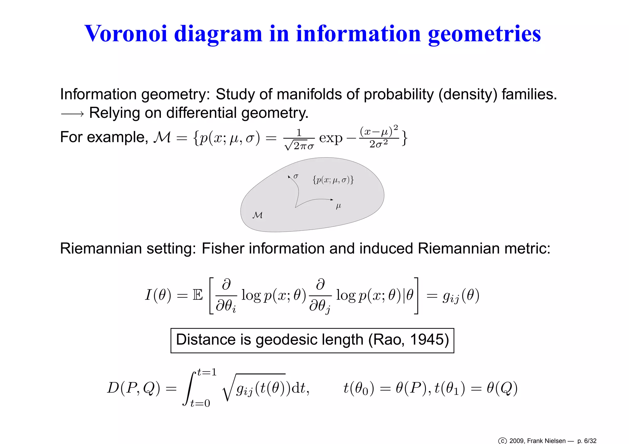 Voronoi diagram in information geometries
Information geometry: Study of manifolds of probability (density) families.
−→ Relying on differential geometry.
For example, M = {p(x; µ, σ) =

√1
2πσ
σ

(x−µ)2
exp − 2σ2 }

{p(x; µ, σ)}
µ

M

Riemannian setting: Fisher information and induced Riemannian metric:
∂
∂
log p(x; θ)
log p(x; θ)|θ = gij (θ)
I(θ) = E
∂θi
∂θj
Distance is geodesic length (Rao, 1945)
t=1

D(P, Q) =

gij (t(θ))dt,

t(θ0 ) = θ(P ), t(θ1 ) = θ(Q)

t=0

c 2009, Frank Nielsen — p. 6/32

 