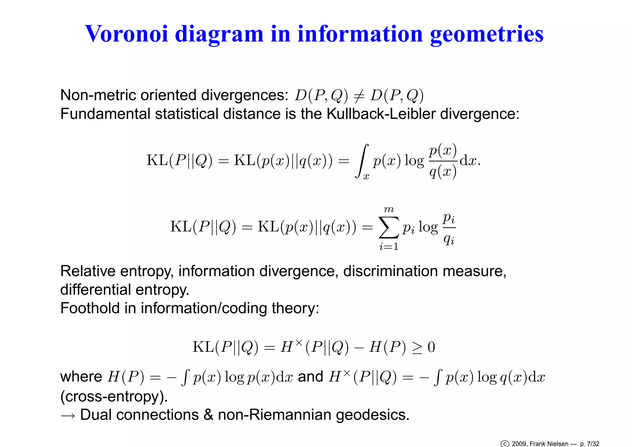 Voronoi diagram in information geometries
Non-metric oriented divergences: D(P, Q) = D(P, Q)
Fundamental statistical distance is the Kullback-Leibler divergence:
KL(P ||Q) = KL(p(x)||q(x)) =

p(x) log
x

p(x)
dx.
q(x)

m

pi
pi log
KL(P ||Q) = KL(p(x)||q(x)) =
qi
i=1
Relative entropy, information divergence, discrimination measure,
differential entropy.
Foothold in information/coding theory:
KL(P ||Q) = H × (P ||Q) − H(P ) ≥ 0
where H(P ) = − p(x) log p(x)dx and H × (P ||Q) = − p(x) log q(x)dx
(cross-entropy).
→ Dual connections & non-Riemannian geodesics.
c 2009, Frank Nielsen — p. 7/32

 
