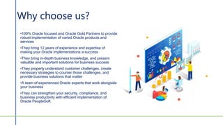 Why choose us?
•100% Oracle focused and Oracle Gold Partners to provide
robust implementation of varied Oracle products and
services
•They bring 12 years of experience and expertise of
making your Oracle implementations a success
•They bring in-depth business knowledge, and present
valuable and important solutions for business success
•They properly understand customer challenges, create
necessary strategies to counter those challenges, and
provide business solutions that matter
•A team of experienced Oracle experts that work alongside
your business
•They can strengthen your security, compliance, and
business productivity with efficient implementation of
Oracle PeopleSoft.
 
