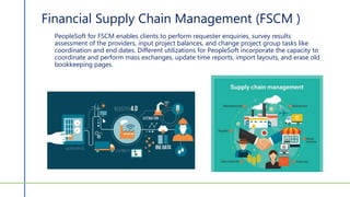 Financial Supply Chain Management (FSCM )
PeopleSoft for FSCM enables clients to perform requester enquiries, survey results
assessment of the providers, input project balances, and change project group tasks like
coordination and end dates. Different utilizations for PeopleSoft incorporate the capacity to
coordinate and perform mass exchanges, update time reports, import layouts, and erase old
bookkeeping pages.
 