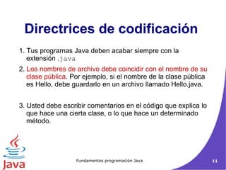 Directrices de codificación  1. Tus programas Java deben acabar siempre con la extensión . java 2.  Los nombres de archivo debe coincidir con el nombre de su clase pública . Por ejemplo, si el nombre de la clase pública es Hello, debe guardarlo en un archivo llamado Hello.java.   3. Usted debe escribir comentarios en el código que explica lo que hace una cierta clase, o lo que hace un determinado método.  
