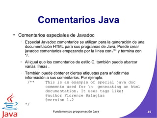 Comentarios especiales de Javadoc Especial Javadoc comentarios se utilizan para la generación de una documentación HTML para sus programas de Java. Puede crear javadoc comentarios empezando por la línea con /** y termina con  */.  Al igual que los comentarios de estilo C, también puede abarcar varias líneas .  También puede contener ciertas etiquetas para añadir más información a sus comentarios. Por ejemplo:  /**  This is an example of special java doc   comments used for \n  generating an html   documentation. It uses tags like:  @author Florence Balagtas  @version 1.2  */  Comentarios Java 