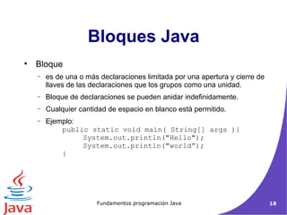 Bloques Java Bloque es de una o más declaraciones limitada por una apertura y cierre de llaves de las declaraciones que los grupos como una unidad. Bloque de declaraciones se pueden anidar indefinidamente.  Cualquier cantidad de espacio en blanco está permitido.  Ejemplo: public static void main( String[] args ){ System.out.println("Hello");  System.out.println("world”); }  