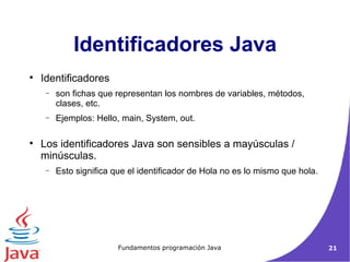 Identificadores Java Identificadores  son fichas que representan los nombres de variables, métodos, clases, etc. Ejemplos: Hello, main, System, out.  Los identificadores Java son sensibles a mayúsculas / minúsculas.  Esto significa que el identificador de Hola no es lo mismo que hola.  