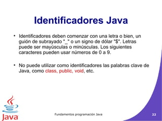 Identificadores deben comenzar con una letra o bien, un guión de subrayado "_" o un signo de dólar "$". Letras puede ser mayúsculas o minúsculas. Los siguientes caracteres pueden usar números de 0 a 9.  No puede utilizar como identificadores las palabras clave de Java, como  class, public, void , etc. Identificadores Java 