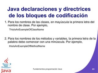 1. Para los nombres de las clases, en mayúscula la primera letra del nombre de clase. Por ejemplo,  ThisIsAnExampleOfClassName  2. Para los nombres de los métodos y variables, la primera letra de la palabra debe comenzar con una minúscula. Por ejemplo,  thisIsAnExampleOfMethodName  Java declaraciones y directrices de los bloques de codificación   