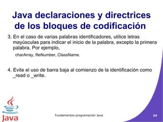 3. En el caso de varias palabras identificadores, utilice letras mayúsculas para indicar el inicio de la palabra, excepto la primera palabra. Por ejemplo,  charArray, fileNumber, ClassName.  4. Evite el uso de barra baja al comienzo de la identificación como _read o _write.  Java declaraciones y directrices de los bloques de codificación   