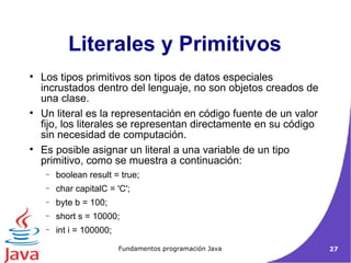 Literales y Primitivos Los tipos primitivos son tipos de datos especiales incrustados dentro del lenguaje, no son objetos creados de una clase.  Un literal es la representación en código fuente de un valor fijo, los literales se representan directamente en su código sin necesidad de computación. Es posible asignar un literal a una variable de un tipo primitivo, como se muestra a continuación:  boolean result = true;  char capitalC = 'C';  byte b = 100;  short s = 10000;  int i = 100000;  