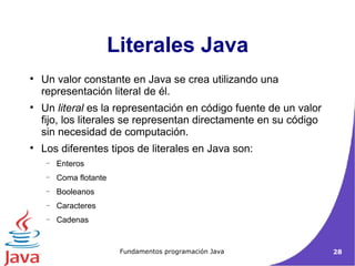 Literales Java Un valor constante en Java se crea utilizando una representación literal de él.  Un  literal  es la representación en código fuente de un valor fijo, los literales se representan directamente en su código sin necesidad de computación.  Los diferentes tipos de literales en Java son:  Enteros Coma flotante Booleanos Caracteres Cadenas 