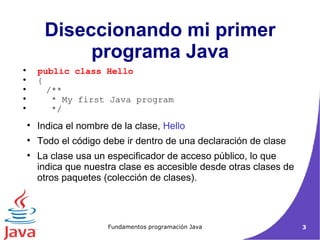 Indica el nombre de la clase,  Hello Todo el código debe ir dentro de una declaración de clase La clase usa un especificador de acceso público, lo que indica que nuestra clase es accesible desde otras clases de otros paquetes (colección de clases). Diseccionando mi primer programa Java public class Hello { /**  * My first Java program  */ 