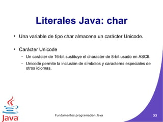 Literales Java: char Una variable de tipo char almacena un carácter Unicode.  Carácter Unicode Un carácter de 16-bit sustituye el character de 8-bit usado en ASCII. Unicode permite la inclusión de símbolos y caracteres especiales de otros idiomas.  