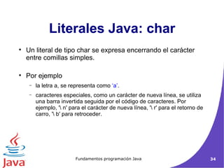 Un literal de tipo char se expresa encerrando el carácter entre comillas simples.  Por ejemplo la letra a, se representa como  ‘a’ .  caracteres especiales, como un carácter de nueva línea, se utiliza una barra invertida seguida por el código de caracteres. Por ejemplo, '\ n' para el carácter de nueva línea, '\ r' para el retorno de carro, '\ b' para retroceder. Literales Java: char 