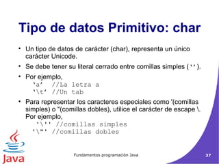 Tipo de datos Primitivo: char Un tipo de datos de carácter (char), representa un único carácter Unicode.  Se debe tener su literal cerrado entre comillas simples ( ‘’ ). Por ejemplo, ‘a’  //La letra a  ‘\t’ //Un tab  Para representar los caracteres especiales como '(comillas simples) o "(comillas dobles), utilice el carácter de escape \. Por ejemplo,  '\'' //comillas simples  '\"' //comillas dobles 