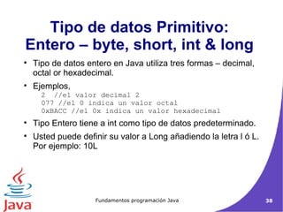 Tipo de datos Primitivo:  Entero – byte, short, int & long  Tipo de datos entero en Java utiliza tres formas – decimal, octal or hexadecimal.  Ejemplos,  2  //el valor decimal 2  077 //el 0 indica un valor octal  0xBACC //el 0x indica un valor hexadecimal Tipo Entero tiene a int como tipo de datos predeterminado. Usted puede definir su valor a Long añadiendo la letra l ó L.  Por ejemplo: 10L  