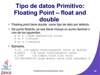 Tipo de datos Primitivo: Floating Point – float and double  Floating point tiene double  como tipo de dato por defecto. De punto flotante, ya sea literal incluye un punto decimal o uno de los siguientes,  E or e //(add exponential value)  F or f //(float)  D or d //(double)  Ejemplos,  3.14  //A simple floating-point value (a double) 6.02E23  //A large floating-point value  2.718F    //A simple float size value  123.4E+306D//A large double value with redundant D  