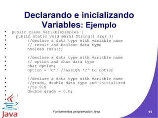 Declarando e inicializando Variables : Ejemplo public class VariableSamples {  public static void main( String[] args ){  //declare a data type with variable name  // result and boolean data type  boolean result;  //declare a data type with variable name  // option and char data type  char option;  option = 'C'; //assign 'C' to option  //declare a data type with variable name  //grade, double data type and initialized  //to 0.0  double grade = 0.0;  } }  