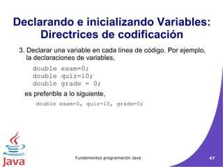 3. Declarar una variable en cada línea de código. Por ejemplo, la declaraciones de variables,  double exam=0;  double quiz=10;  double grade = 0;  es preferible a lo siguiente,  double exam=0, quiz=10, grade=0;  Declarando e inicializando Variables: Directrices de codificación 