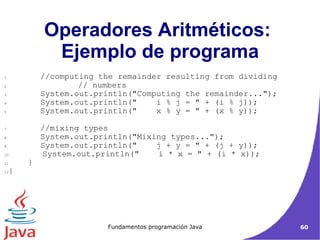 Operadores Aritméticos:  Ejemplo de programa //computing the remainder resulting from dividing   // numbers System.out.println("Computing the remainder..."); System.out.println("  i % j = " + (i % j)); System.out.println("  x % y = " + (x % y)); //mixing types System.out.println("Mixing types..."); System.out.println("  j + y = " + (j + y)); System.out.println("  i * x = " + (i * x)); }  }  