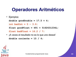 Ejemplos: double goodDouble = 17.5 + 4; int badInt = 5 – 3.0; float goodFloat = 491 + 5162631234L; float badFloat = 16.2 / 7; ¡A veces el resultado no es lo que uno desea! double cociente = 15 / 4; Operadores Aritméticos 