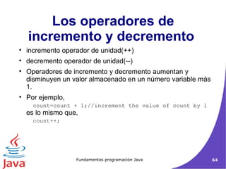 Los operadores de incremento y decremento  incremento operador de unidad(++)  decremento operador de unidad(--)‏ Operadores de incremento y decremento aumentan y disminuyen un valor almacenado en un número variable más 1. Por ejemplo,  count=count + 1;//increment the value of count by 1  es lo mismo que,  count++;  