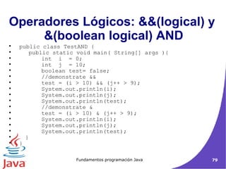 Operadores Lógicos: &&(logical) y  &(boolean logical) AND public class TestAND {   public static void main( String[] args ){ int  i  = 0; int  j  = 10; boolean test= false; //demonstrate && test = (i > 10) && (j++ > 9); System.out.println(i); System.out.println(j); System.out.println(test); //demonstrate & test = (i > 10) & (j++ > 9); System.out.println(i); System.out.println(j); System.out.println(test); } } 