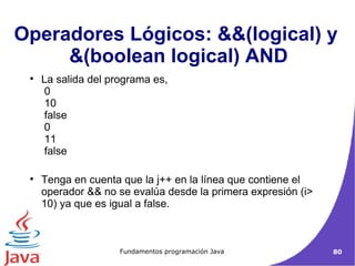 La salida del programa es,   0  10  false  0  11  false  Tenga en cuenta que la j++ en la línea que contiene el operador && no se evalúa desde la primera expresión (i> 10) ya que es igual a false. Operadores Lógicos: &&(logical) y  &(boolean logical) AND 