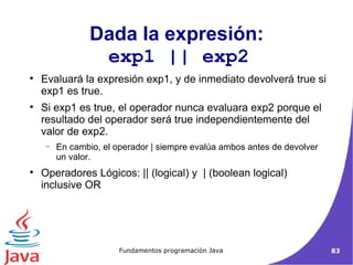 Dada la expresión: exp1 || exp2  Evaluará la expresión exp1, y de inmediato devolverá true si exp1 es true.  Si exp1 es true, el operador nunca evaluara exp2 porque el resultado del operador será true independientemente del valor de exp2. En cambio, el operador | siempre evalúa ambos antes de devolver un valor. Operadores Lógicos: || (logical) y  | (boolean logical) inclusive OR  