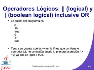 La salida del programa es,    0  10  true  0  11  true Tenga en cuenta que la j++ en la línea que contiene el operador && no se evalúa desde la primera expresión (i> 10) ya que es igual a true. Operadores Lógicos: || (logical) y | (boolean logical) inclusive OR  