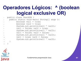 Operadores Lógicos:  ^ (boolean logical exclusive OR)‏ public class TestXOR { public static void main( String[] args ){   boolean val1 = true;   boolean val2 = true;   System.out.println(val1 ^ val2);   val1 = false; val2 = true;   System.out.println(val1 ^ val2);   val1 = false; val2 = false;   System.out.println(val1 ^ val2);   val1 = true; val2 = false;   System.out.println(val1 ^ val2); } }  