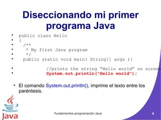 El comando  System.out.println() , imprime el texto entre los paréntesis. Diseccionando mi primer programa Java public class Hello  { /**  * My first Java program  */ public static void main( String[] args ){ //prints the string “Hello world” on screen System.out.println(“Hello world”); 