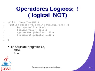 Operadores Lógicos:  ! ( logical  NOT)‏ La salida del programa es,  false  true  public class TestNOT { public static void main( String[] args ){ boolean val1 = true; boolean val2 = false; System.out.println(!val1); System.out.println(!val2); }  }  