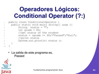 Operadores Lógicos: Conditional Operator (?:)‏ La salida de este programa es,  Passed  public class ConditionalOperator { public static void main( String[] args ){ String  status = ""; int grade = 80; //get status of the student status = (grade >= 60)?"Passed":"Fail"; //print status System.out.println( status ); } }  