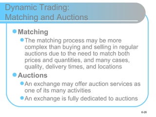 Dynamic Trading:
Matching and Auctions
  Matching
    The matching process may be more
     complex than buying and selling in regular
     auctions due to the need to match both
     prices and quantities, and many cases,
     quality, delivery times, and locations
  Auctions
    An exchange may offer auction services as
     one of its many activities
    An exchange is fully dedicated to auctions

                                                  6-28
 