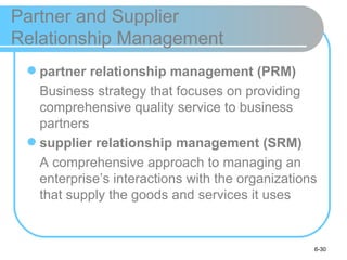 Partner and Supplier
Relationship Management
  partner relationship management (PRM)
   Business strategy that focuses on providing
   comprehensive quality service to business
   partners
  supplier relationship management (SRM)
   A comprehensive approach to managing an
   enterprise’s interactions with the organizations
   that supply the goods and services it uses


                                                  6-30
 