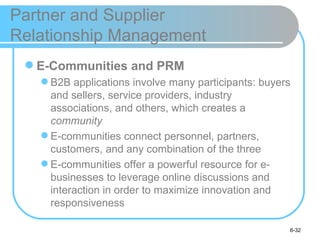 Partner and Supplier
Relationship Management
  E-Communities and PRM
    B2B applications involve many participants: buyers
     and sellers, service providers, industry
     associations, and others, which creates a
     community
    E-communities connect personnel, partners,
     customers, and any combination of the three
    E-communities offer a powerful resource for e-
     businesses to leverage online discussions and
     interaction in order to maximize innovation and
     responsiveness

                                                      6-32
 