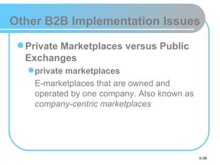 Other B2B Implementation Issues

  Private Marketplaces versus Public
   Exchanges
    private marketplaces
    E-marketplaces that are owned and
    operated by one company. Also known as
    company-centric marketplaces




                                             6-38
 