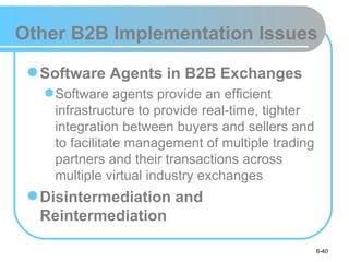 Other B2B Implementation Issues

  Software Agents in B2B Exchanges
    Software agents provide an efficient
     infrastructure to provide real-time, tighter
     integration between buyers and sellers and
     to facilitate management of multiple trading
     partners and their transactions across
     multiple virtual industry exchanges
  Disintermediation and
   Reintermediation

                                                    6-40
 