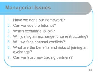 Managerial Issues

1. Have we done our homework?
2. Can we use the Internet?
3. Which exchange to join?
4. Will joining an exchange force restructuring?
5. Will we face channel conflicts?
6. What are the benefits and risks of joining an
   exchange?
7. Can we trust new trading partners?


                                                   6-43
 